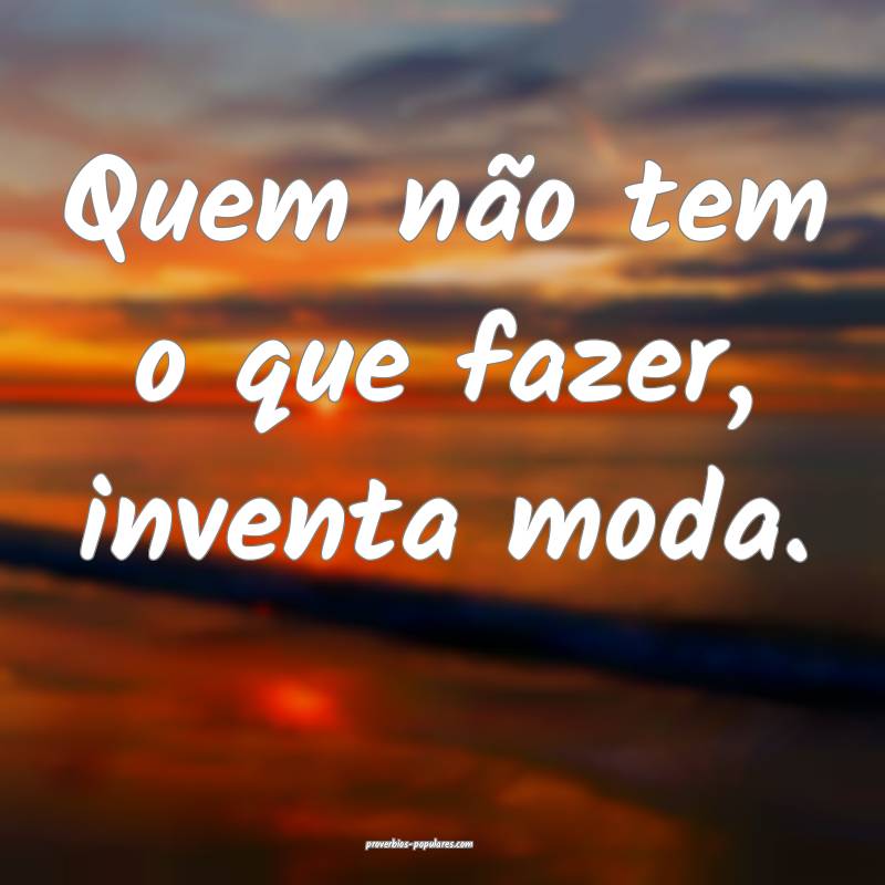 Quem não tem o que fazer, inventa moda.
...