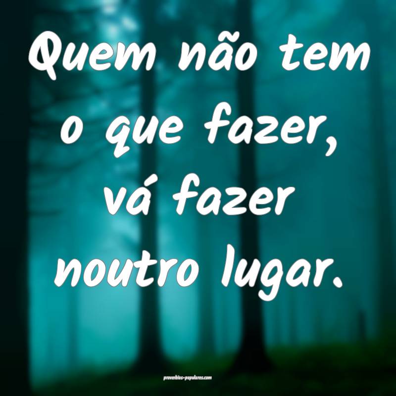 Quem não tem o que fazer, vá fazer noutro lugar.
...