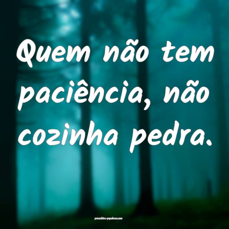 Quem não tem paciência, não cozinha pedra.
...