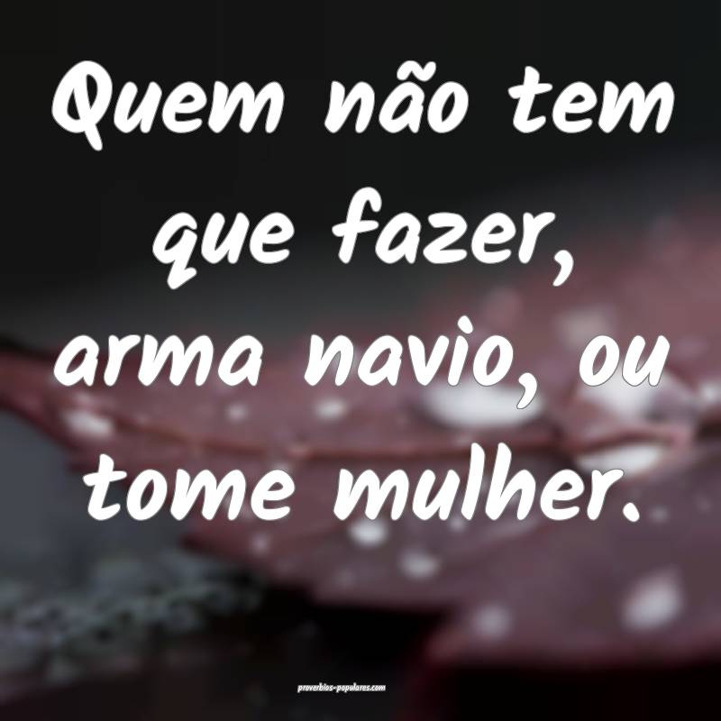 Quem não tem que fazer, arma navio, ou tome mulher.
...