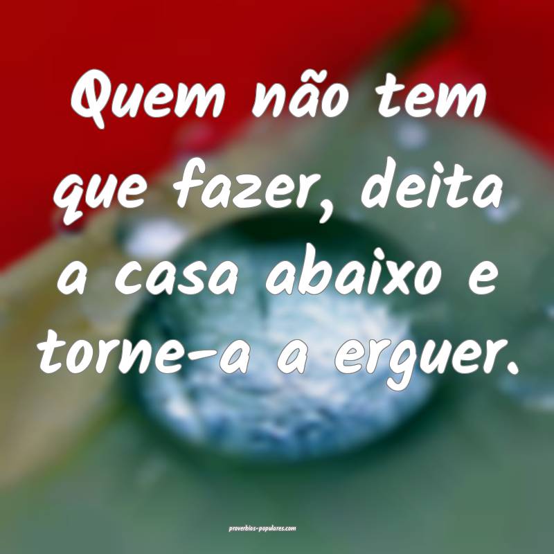 Quem não tem que fazer, deita a casa abaixo e torne-a a erguer.
...