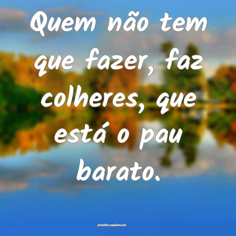 Quem não tem que fazer, faz colheres, que está o ...