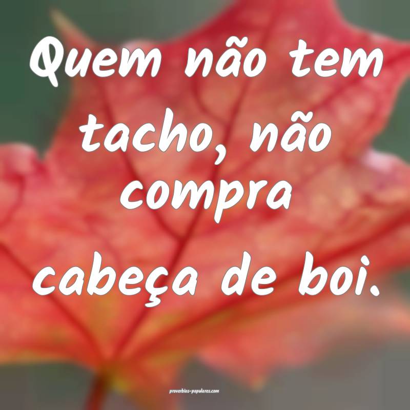 Quem não tem tacho, não compra cabeça de boi.
...