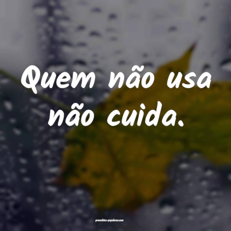 Quem não usa não cuida.
...