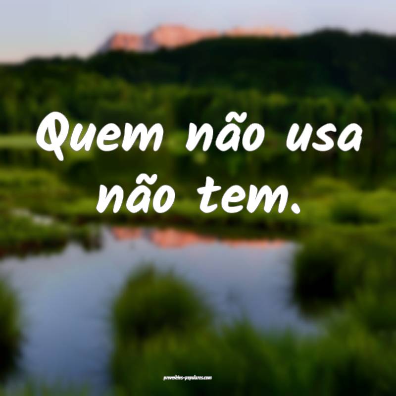 Quem não usa não tem.
...