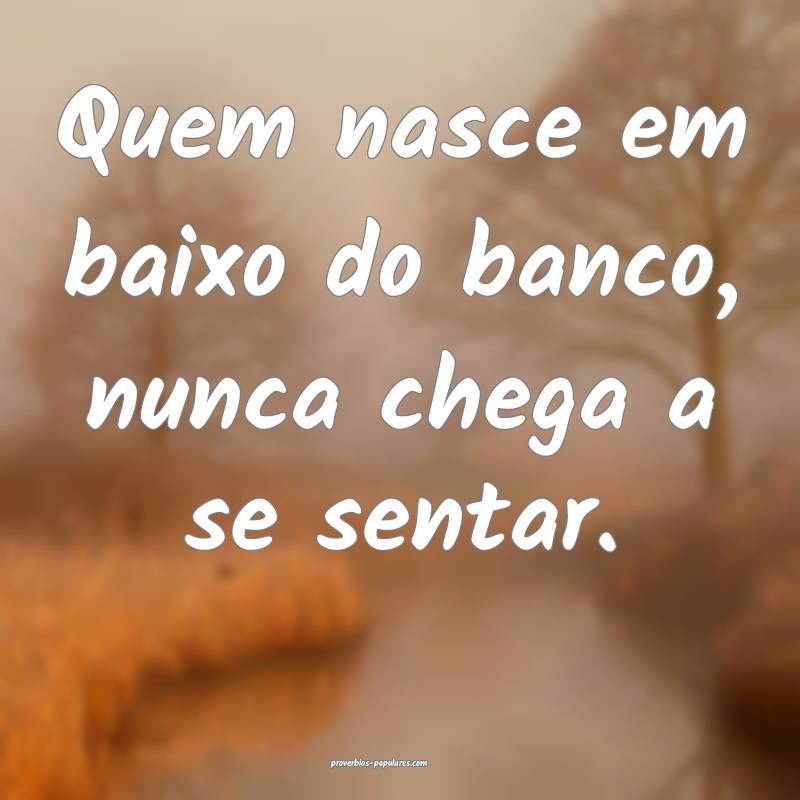 Quem nasce em baixo do banco, nunca chega a se sen ...