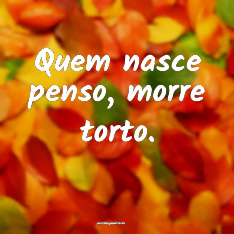 Quem nasce penso, morre torto.
...