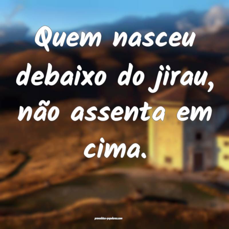 Quem nasceu debaixo do jirau, não assenta em cima.
...