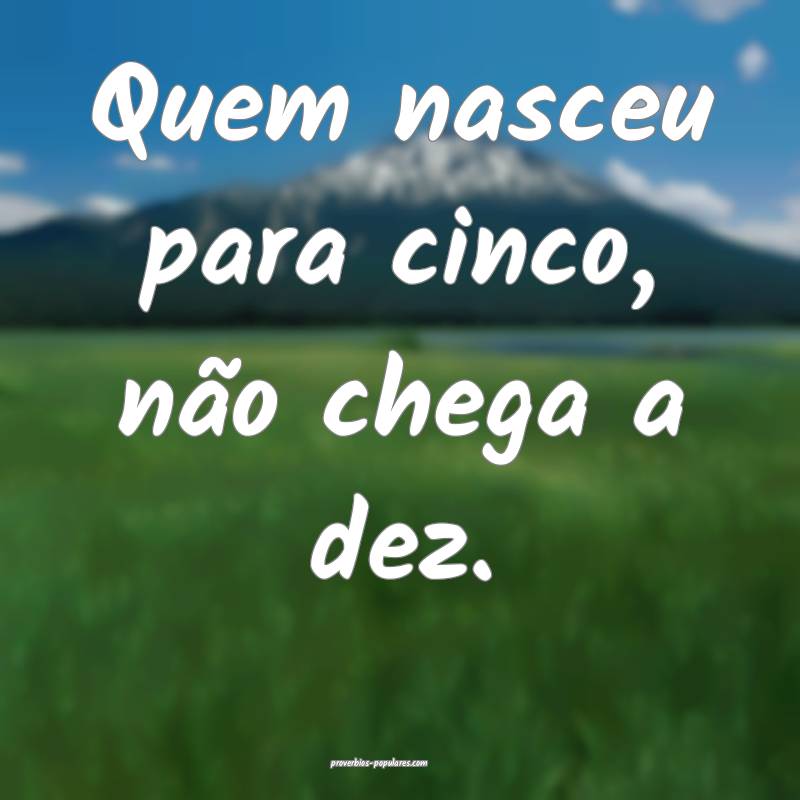 Quem nasceu para cinco, não chega a dez.
...
