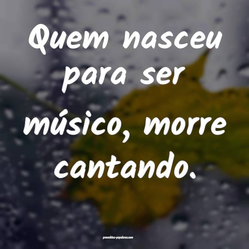Quem nasceu para ser músico, morre cantando.
...