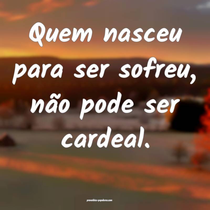 Quem nasceu para ser sofreu, não pode ser cardeal.
...