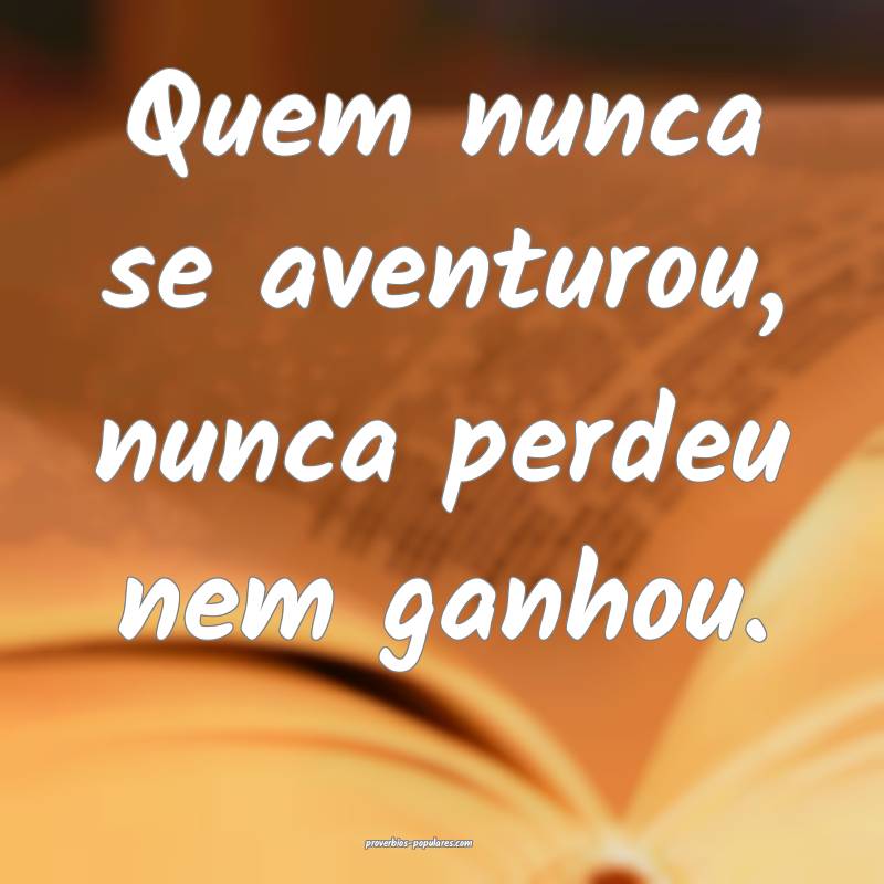 Quem nunca se aventurou, nunca perdeu nem ganhou.
...