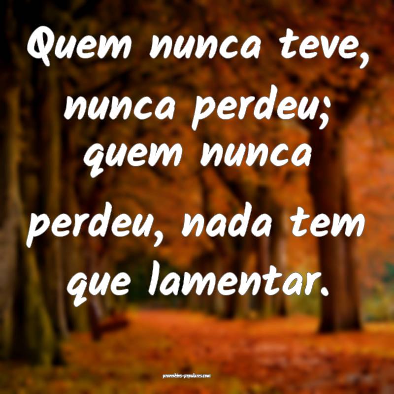Quem nunca teve, nunca perdeu; quem nunca perdeu, nada tem que lamenta...