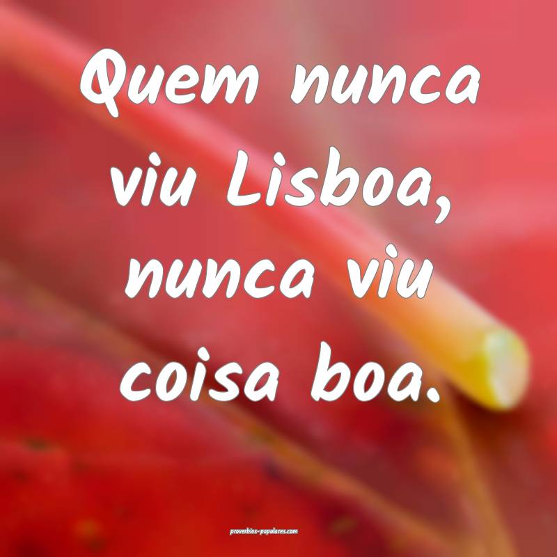 Quem nunca viu Lisboa, nunca viu coisa boa.
 ...