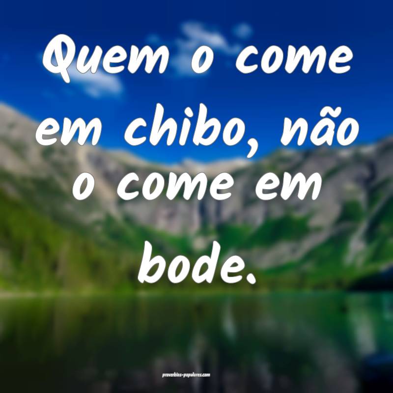 Quem o come em chibo, não o come em bode.
...