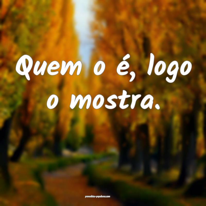 Quem o é, logo o mostra.
 ...