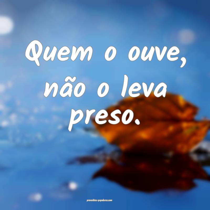 Quem o ouve, não o leva preso.
 ...
