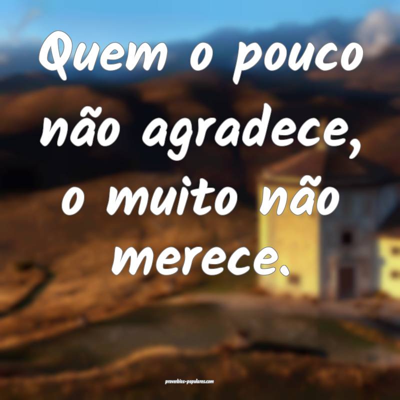 Quem o pouco não agradece, o muito não merece.
 ...