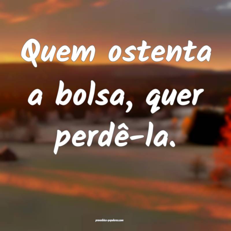 Quem ostenta a bolsa, quer perdê-la.
...