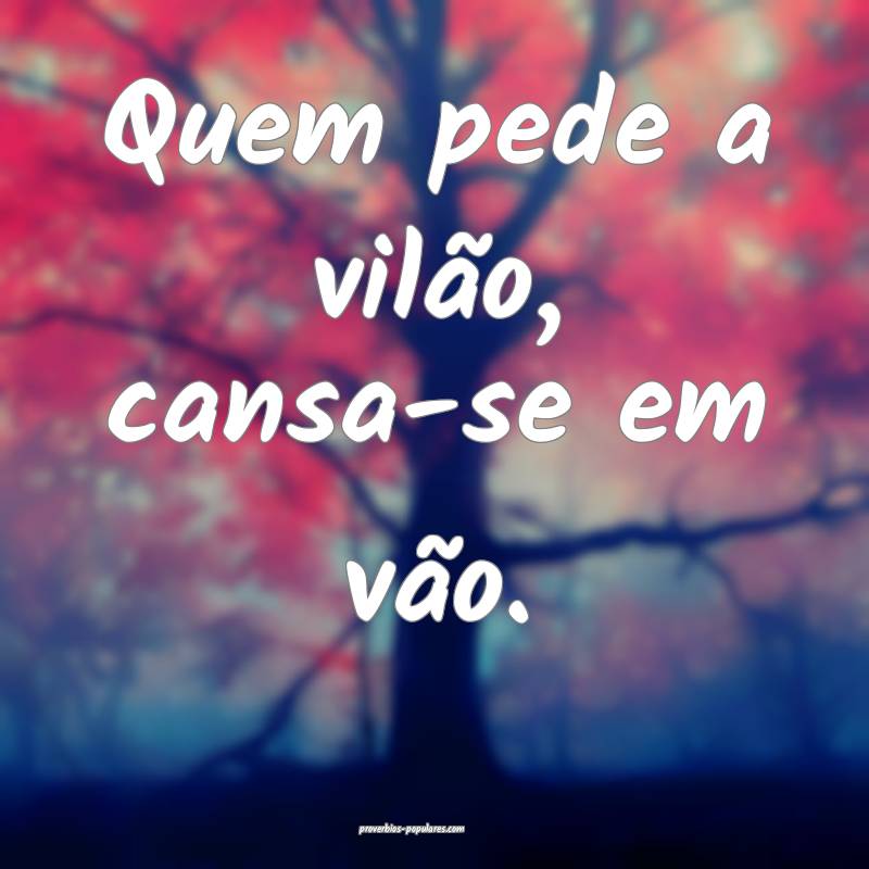 Quem pede a vilão, cansa-se em vão.
 ...