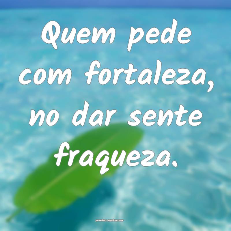 Quem pede com fortaleza, no dar sente fraqueza.
...