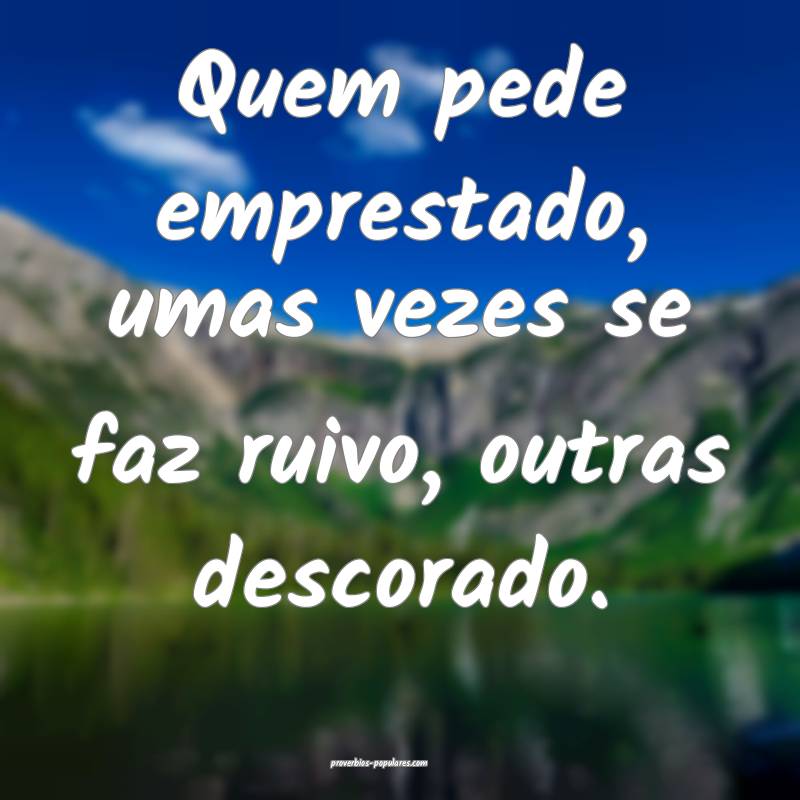 Quem pede emprestado, umas vezes se faz ruivo, outras descorado.
...