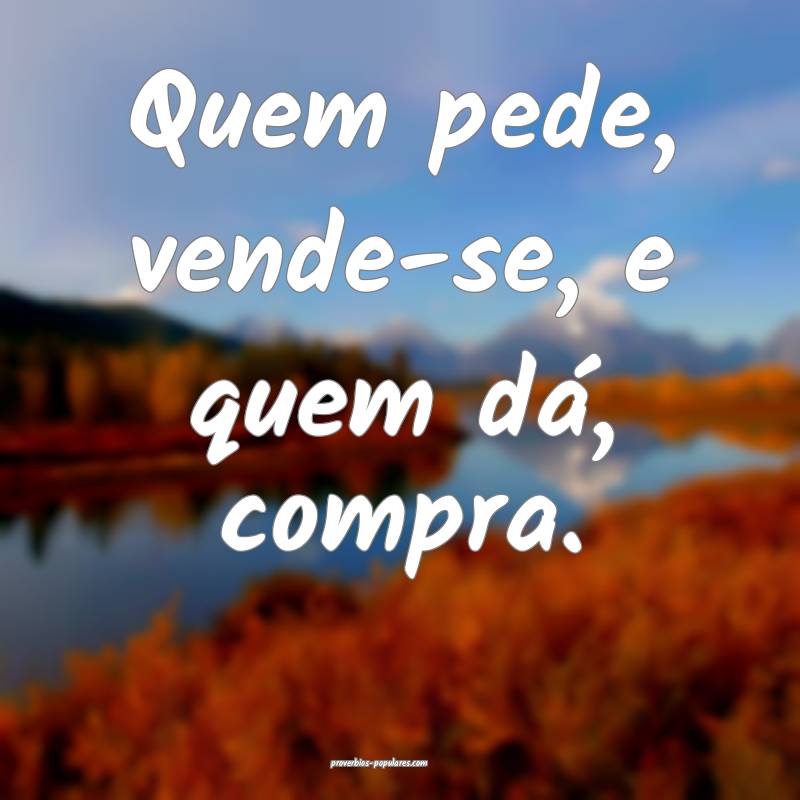 Quem pede, vende-se, e quem dá, compra.
...