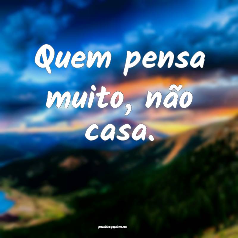 Quem pensa muito, não casa.
...