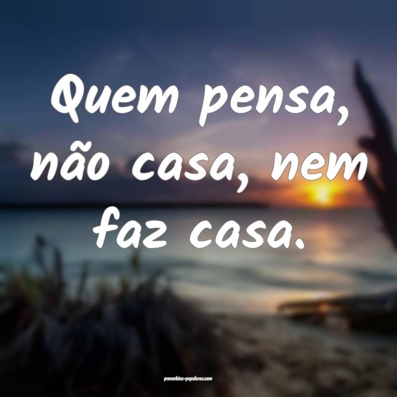 Quem pensa, não casa, nem faz casa.
...