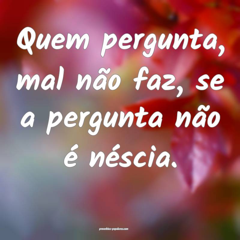 Quem pergunta, mal não faz, se a pergunta não é néscia.
...