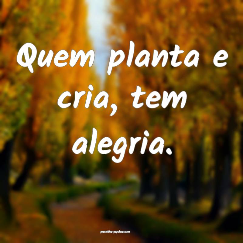 Quem planta e cria, tem alegria.
...