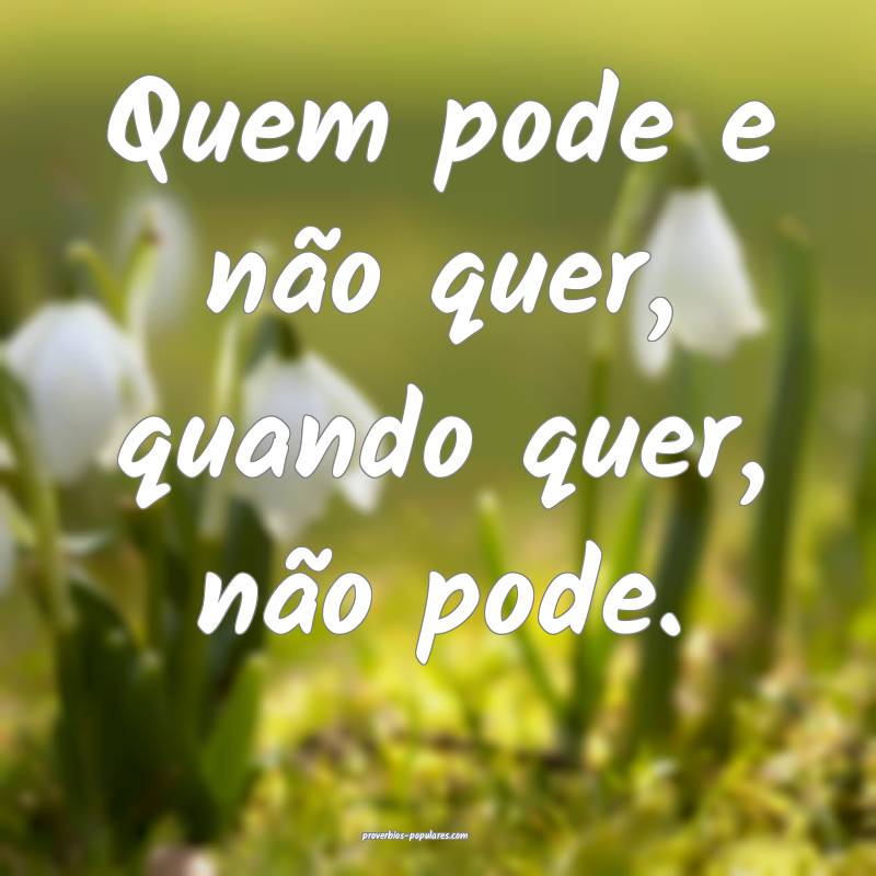 Quem pode e não quer, quando quer, não pode.
...