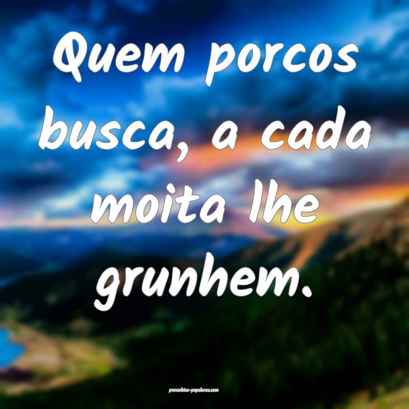 Quem porcos busca, a cada moita lhe grunhem.
...