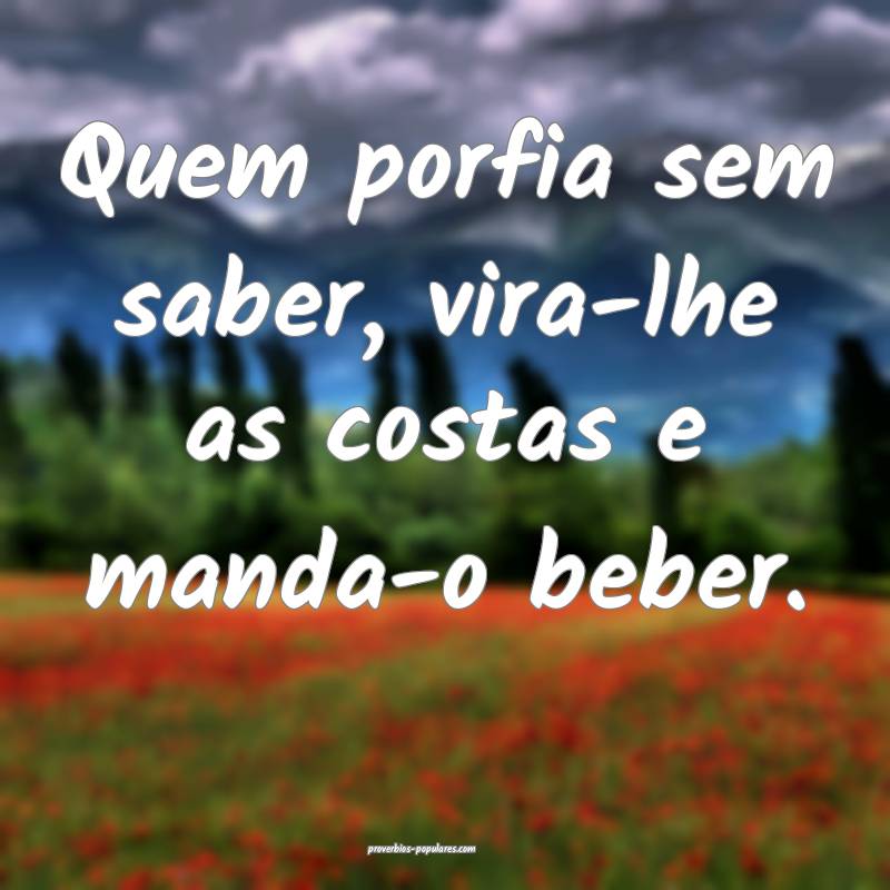 Quem porfia sem saber, vira-lhe as costas e manda-o beber.
...