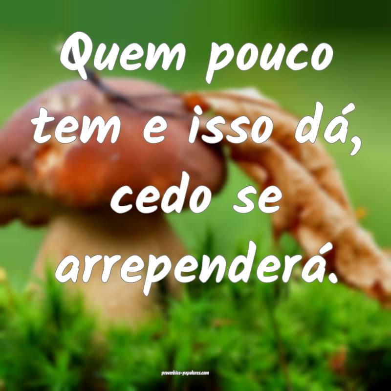 Quem pouco tem e isso dá, cedo se arrependerá.
...
