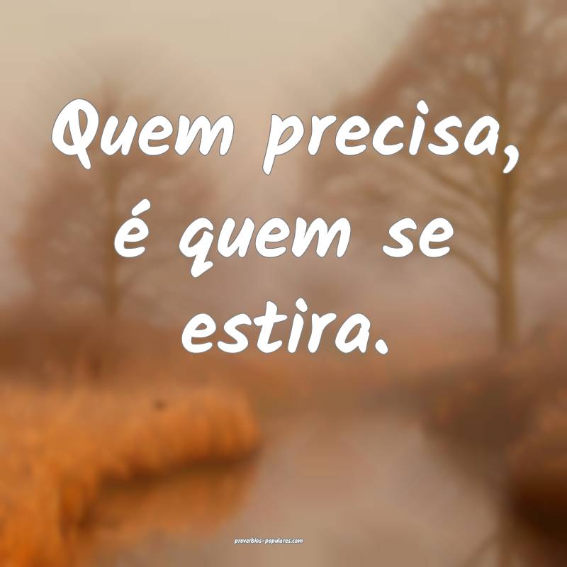 Quem precisa, é quem se estira.
...