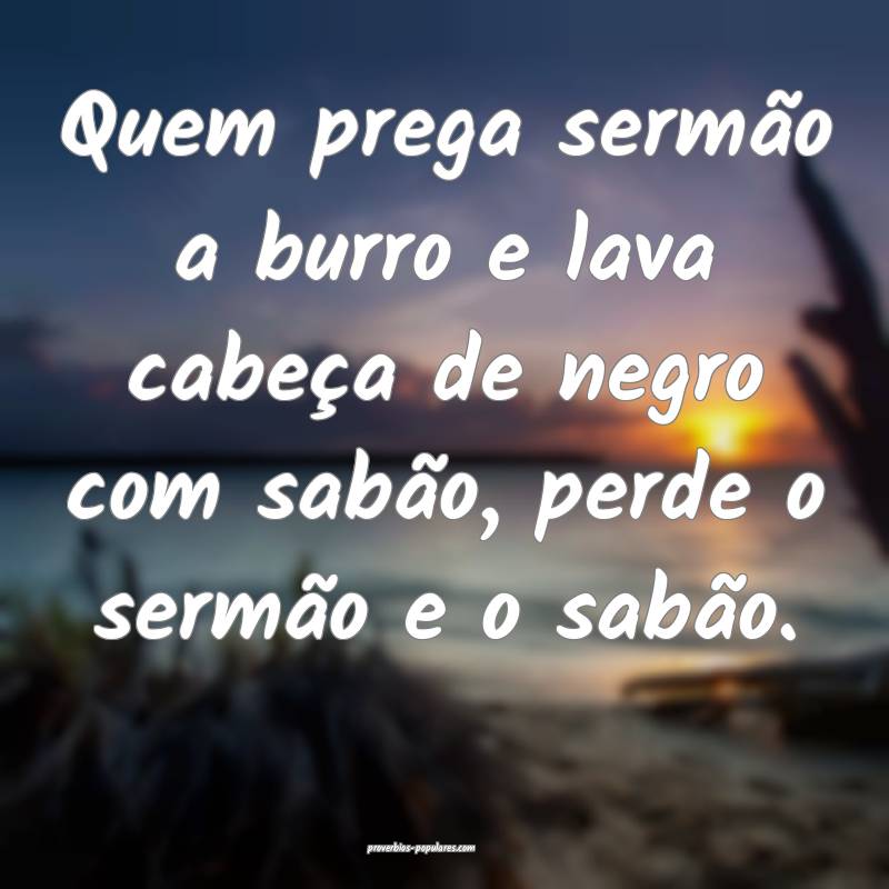 Quem prega sermão a burro e lava cabeça de negro com sabão, perde o...