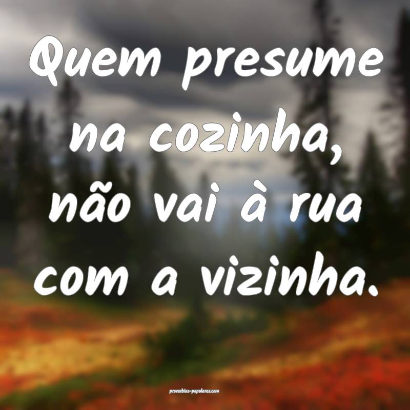 Quem presume na cozinha, não vai à rua com a viz ...