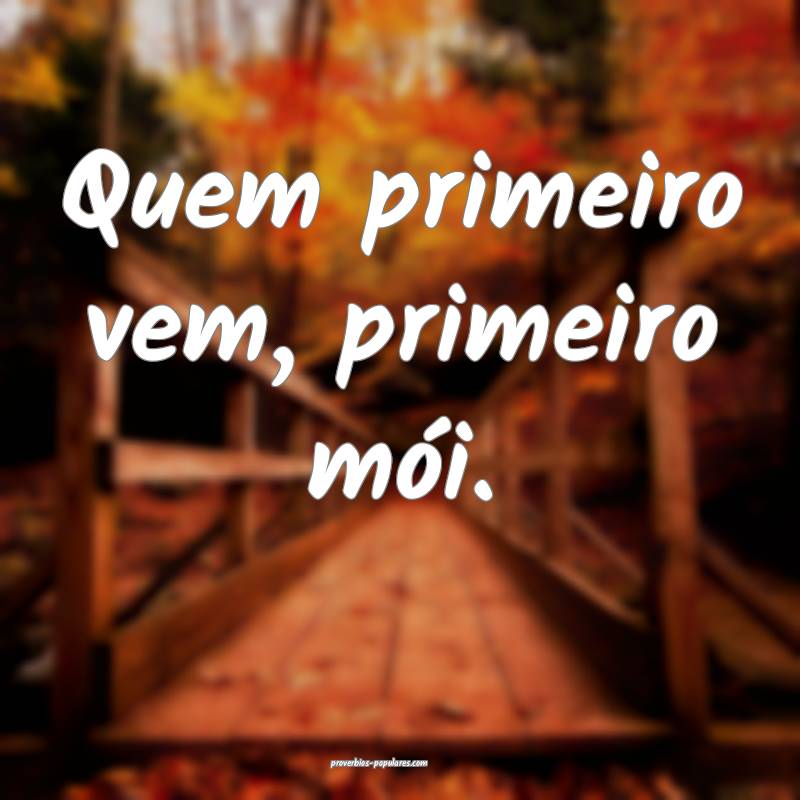 Quem primeiro vem, primeiro mói.
 ...