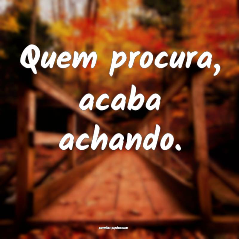 Quem procura, acaba achando.
 ...