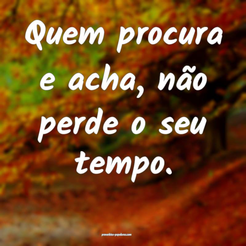 Quem procura e acha, não perde o seu tempo.
...