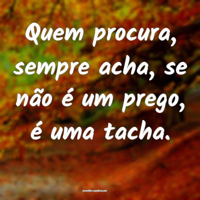 Quem procura, sempre acha, se não é um prego, é uma tacha.
...