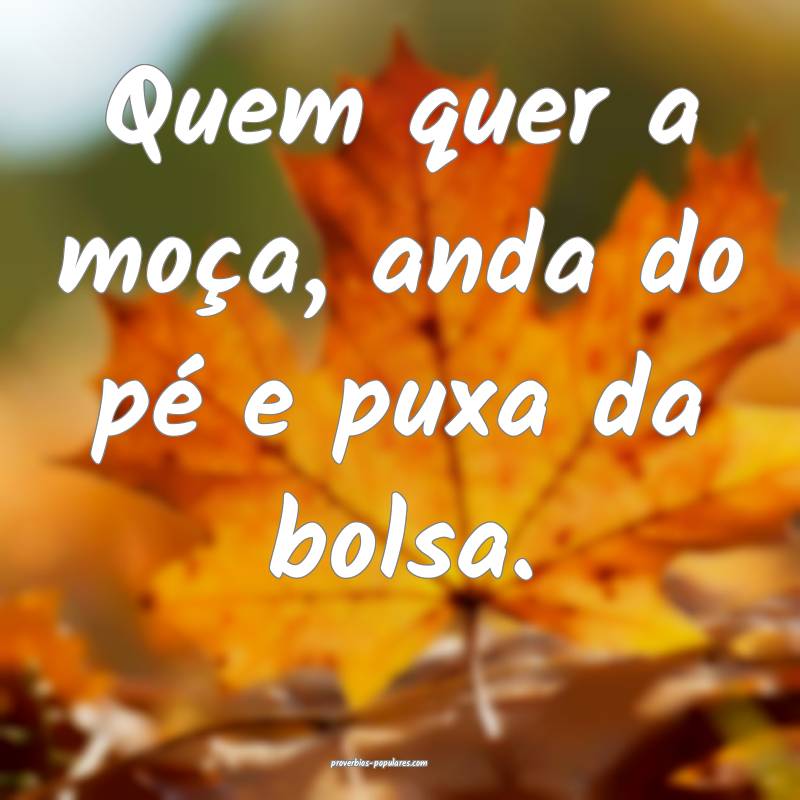 Quem quer a moça, anda do pé e puxa da bolsa.
 ...