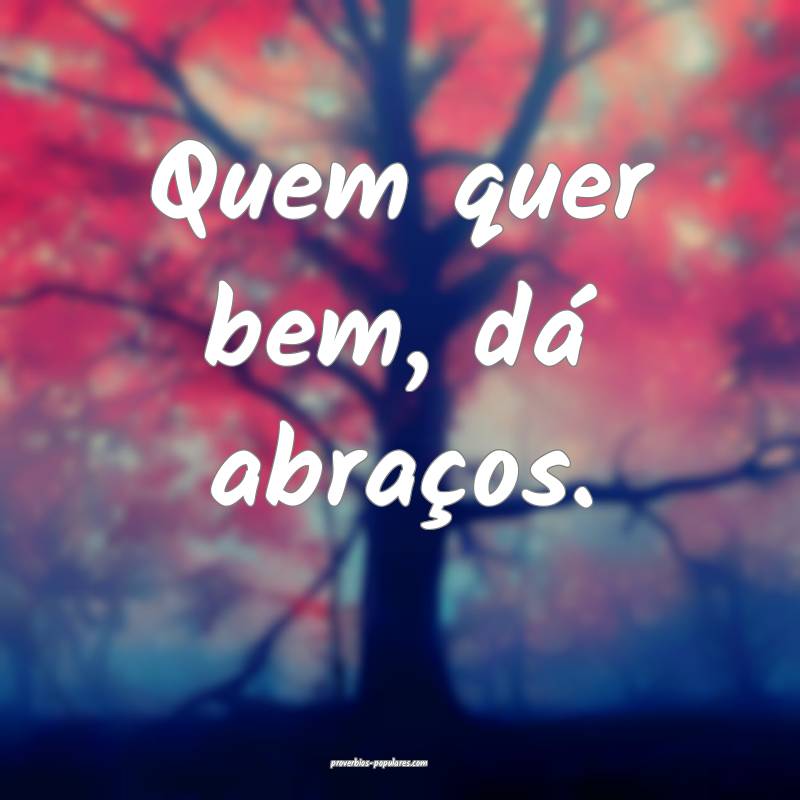 Quem quer bem, dá abraços.
...