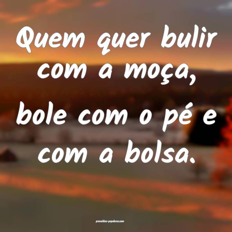 Quem quer bulir com a moça, bole com o pé e com a bolsa.
...