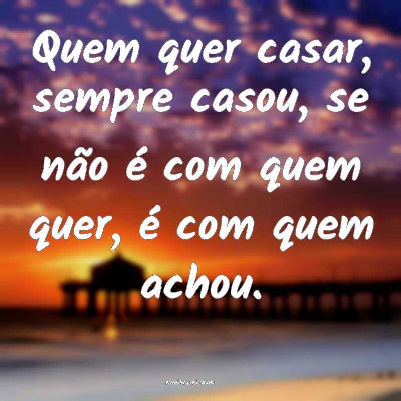 Quem quer casar, sempre casou, se não é com quem quer, é com quem a...