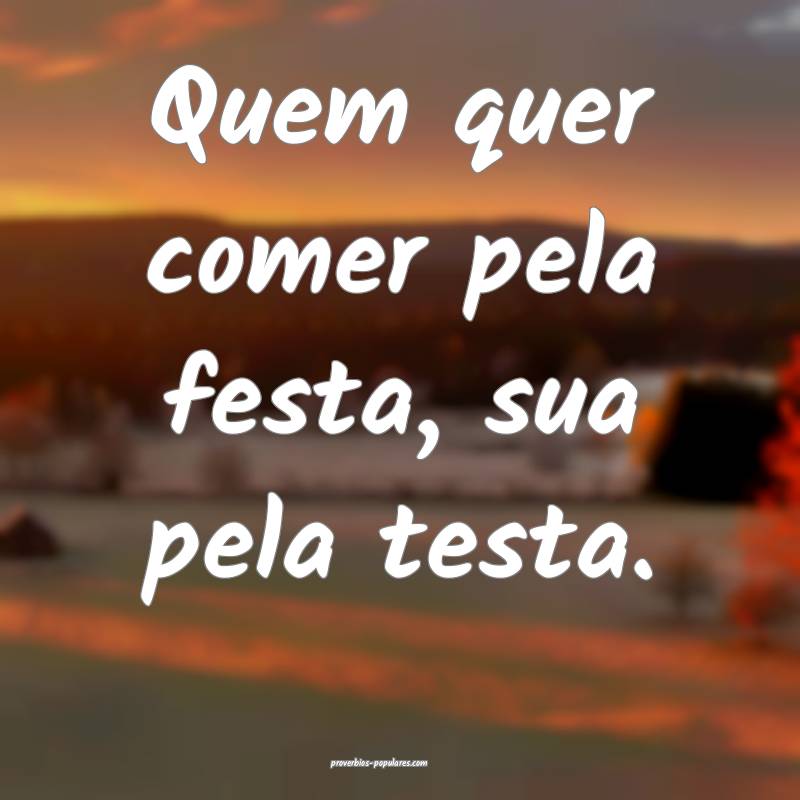 Quem quer comer pela festa, sua pela testa.
...