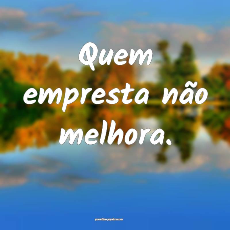 Quem empresta não melhora.
...