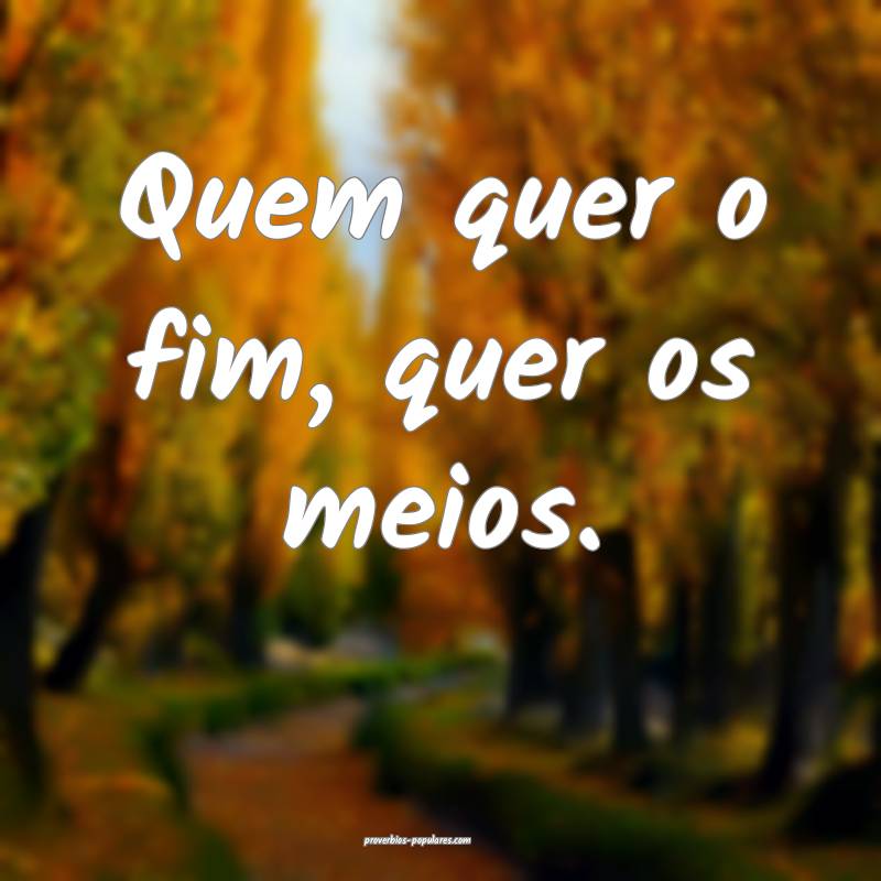 Quem quer o fim, quer os meios.
...