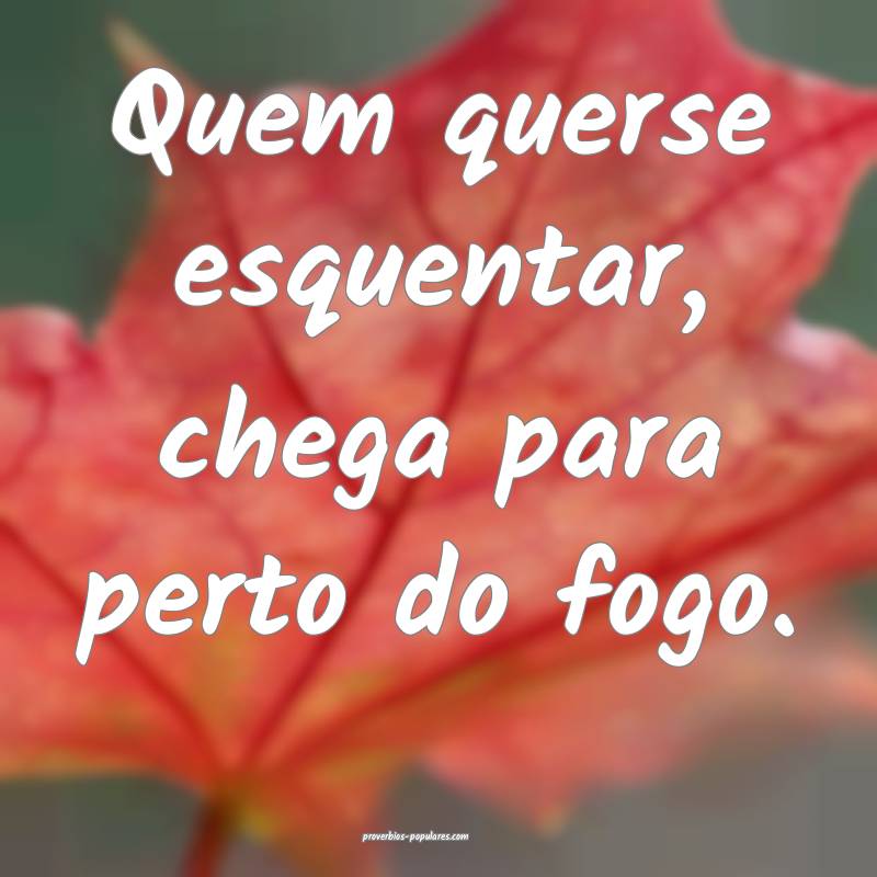 Quem querse esquentar, chega para perto do fogo.
...